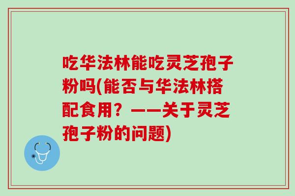 吃华法林能吃灵芝孢子粉吗(能否与华法林搭配食用？——关于灵芝孢子粉的问题)