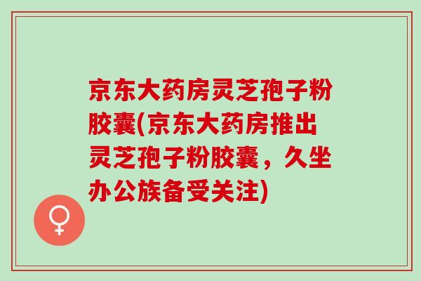 京东大药房灵芝孢子粉胶囊(京东大药房推出灵芝孢子粉胶囊,久坐办公族备受关注) 京东大药房灵芝孢子粉胶囊(京东大药房推出灵芝孢子粉胶囊,久坐办公族备受关注)