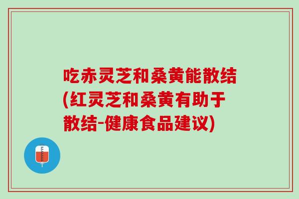 吃赤灵芝和桑黄能散结(红灵芝和桑黄有助于散结-健康食品建议)