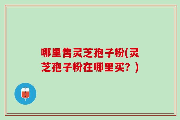 哪里售灵芝孢子粉(灵芝孢子粉在哪里买？)