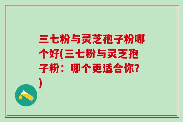 三七粉与灵芝孢子粉哪个好(三七粉与灵芝孢子粉：哪个更适合你？)