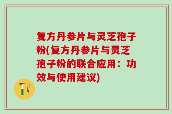 复方丹参片与灵芝孢子粉(复方丹参片与灵芝孢子粉的联合应用：功效与使用建议)