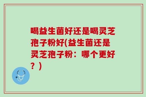 喝益生菌好还是喝灵芝孢子粉好(益生菌还是灵芝孢子粉：哪个更好？)