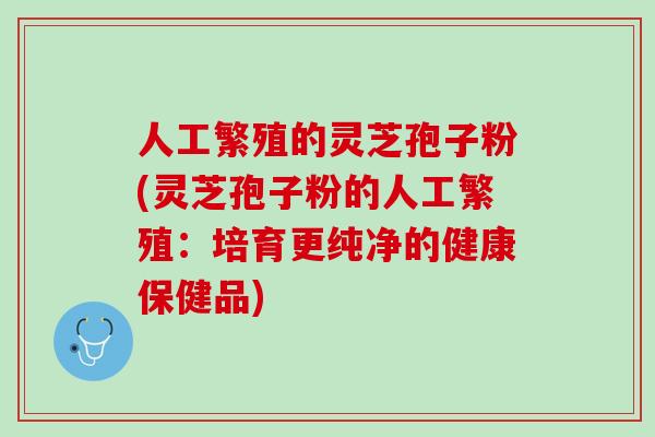 人工繁殖的灵芝孢子粉(灵芝孢子粉的人工繁殖：培育更纯净的健康保健品)