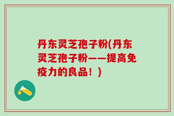 丹东灵芝孢子粉(丹东灵芝孢子粉——提高免疫力的良品！)