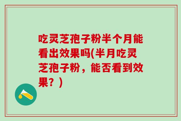 吃灵芝孢子粉半个月能看出效果吗(半月吃灵芝孢子粉，能否看到效果？)