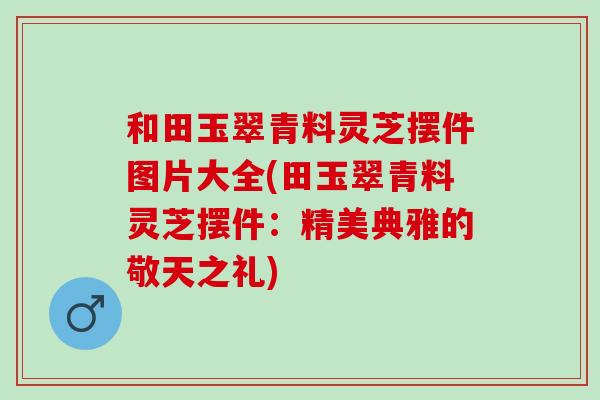 和田玉翠青料灵芝摆件图片大全(田玉翠青料灵芝摆件：精美典雅的敬天之礼)