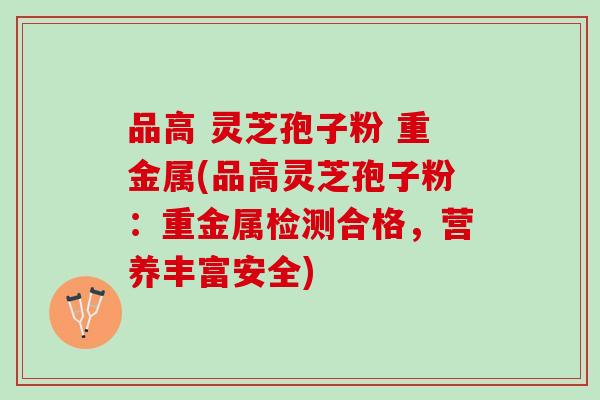 品高 灵芝孢子粉 重金属(品高灵芝孢子粉：重金属检测合格，营养丰富安全)