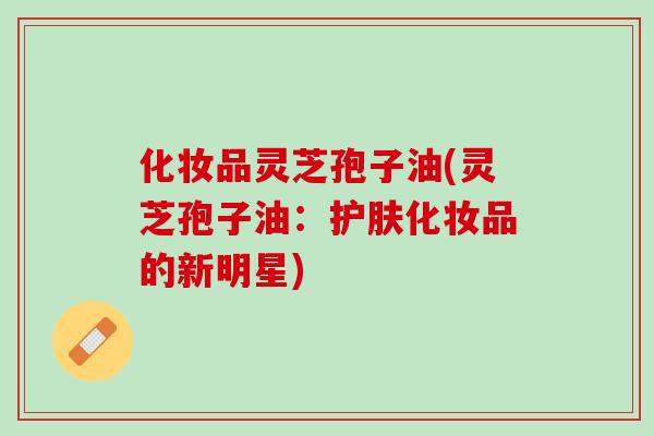 化妆品灵芝孢子油(灵芝孢子油：护肤化妆品的新明星)