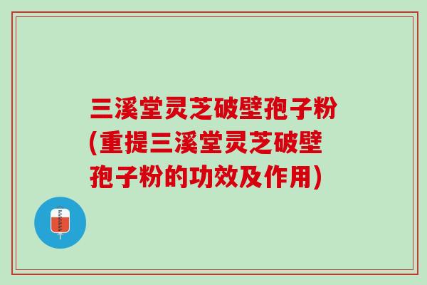 三溪堂灵芝破壁孢子粉(重提三溪堂灵芝破壁孢子粉的功效及作用)