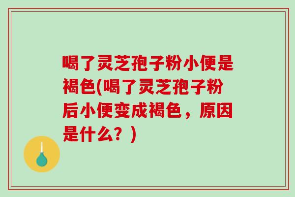 喝了灵芝孢子粉小便是褐色(喝了灵芝孢子粉后小便变成褐色,原因是什么?) 喝了灵芝孢子粉小便是褐色(喝了灵芝孢子粉后小便变成褐色,原因是什么?)