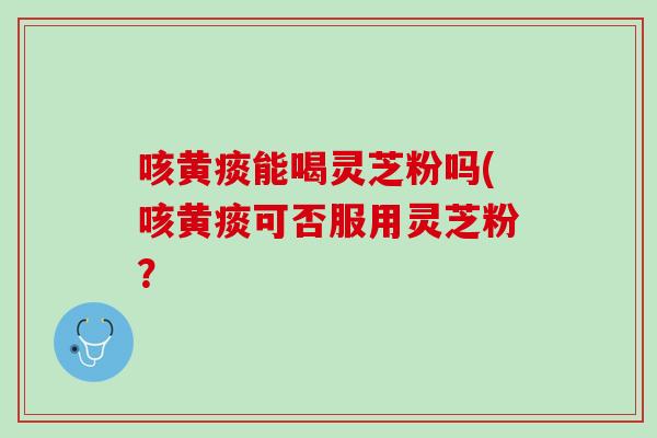 咳黄痰能喝灵芝粉吗(咳黄痰可否服用灵芝粉？