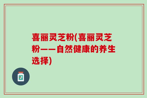 喜丽灵芝粉(喜丽灵芝粉——自然健康的养生选择)