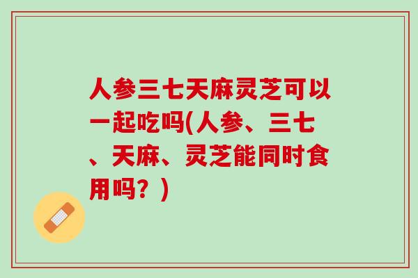 人参三七天麻灵芝可以一起吃吗(人参、三七、天麻、灵芝能同时食用吗？)
