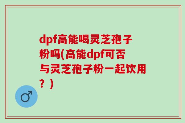 dpf高能喝灵芝孢子粉吗(高能dpf可否与灵芝孢子粉一起饮用？)