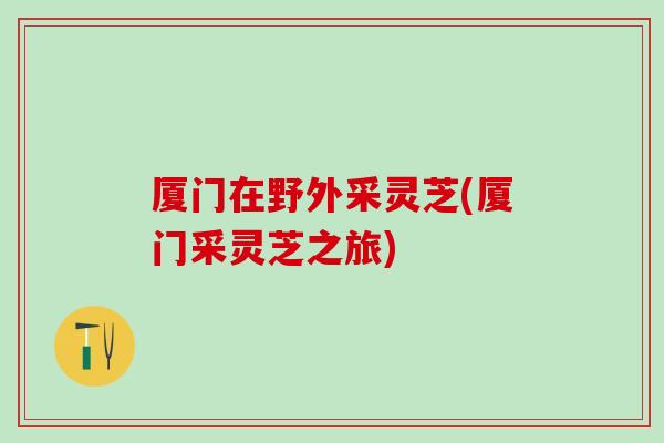 厦门在野外采灵芝(厦门采灵芝之旅)