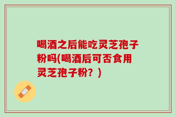 喝酒之后能吃灵芝孢子粉吗(喝酒后可否食用灵芝孢子粉？)