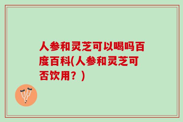 人参和灵芝可以喝吗百度百科(人参和灵芝可否饮用？)