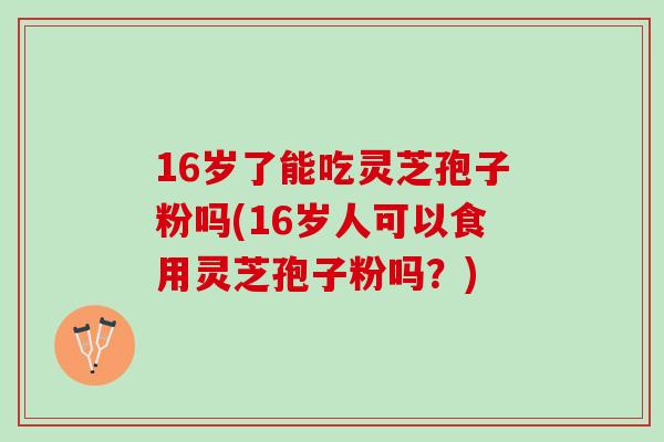 16岁了能吃灵芝孢子粉吗(16岁人可以食用灵芝孢子粉吗?) 16岁了能吃灵芝孢子粉吗(16岁人可以食用灵芝孢子粉吗?)