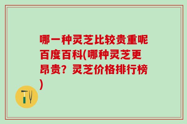哪一种灵芝比较贵重呢百度百科(哪种灵芝更昂贵？灵芝价格排行榜)
