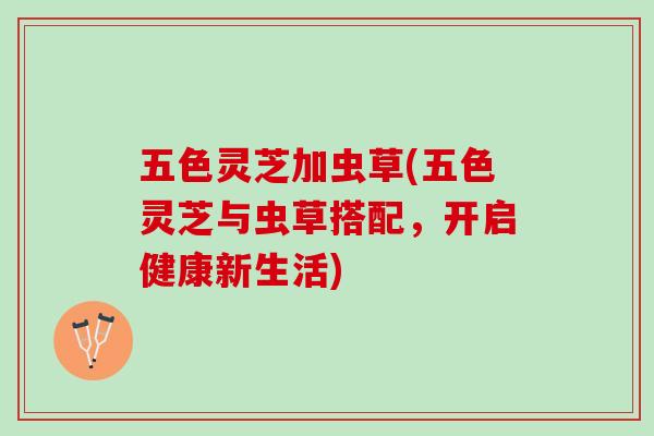 五色灵芝加虫草(五色灵芝与虫草搭配，开启健康新生活)