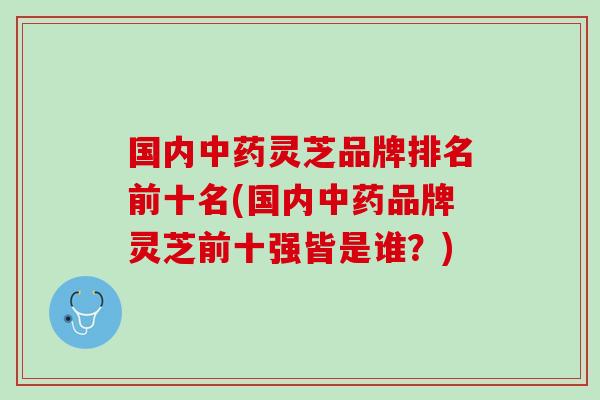 国内中药灵芝品牌排名前十名(国内中药品牌灵芝前十强皆是谁？)