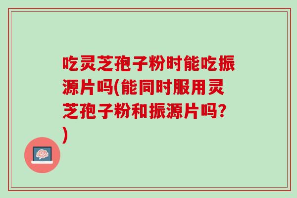 吃灵芝孢子粉时能吃振源片吗(能同时服用灵芝孢子粉和振源片吗？)