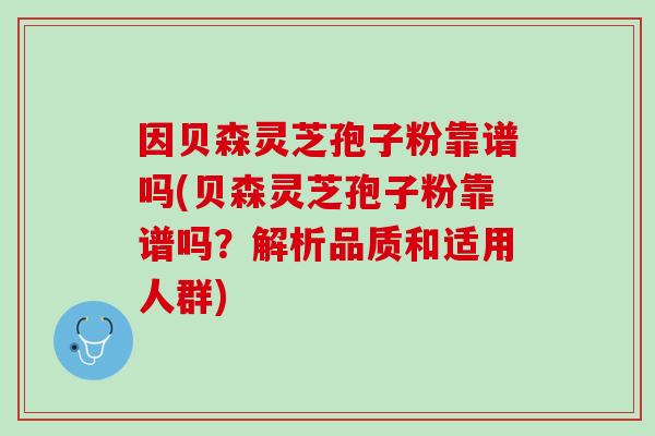 因贝森灵芝孢子粉靠谱吗(贝森灵芝孢子粉靠谱吗？解析品质和适用人群)