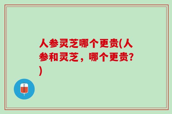 人参灵芝哪个更贵(人参和灵芝，哪个更贵？)