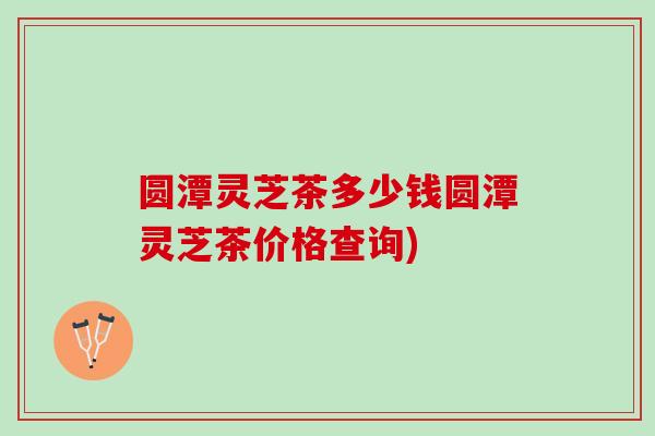圆潭灵芝茶多少钱圆潭灵芝茶价格查询)