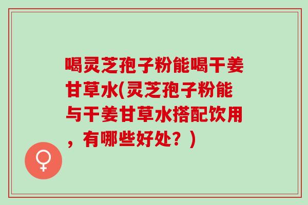 喝灵芝孢子粉能喝干姜甘草水(灵芝孢子粉能与干姜甘草水搭配饮用,有哪些好处?) 喝灵芝孢子粉能喝干姜甘草水(灵芝孢子粉能与干姜甘草水搭配饮用,有哪些好处?)