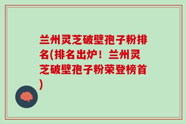 兰州灵芝破壁孢子粉排名(排名出炉！兰州灵芝破壁孢子粉荣登榜首)