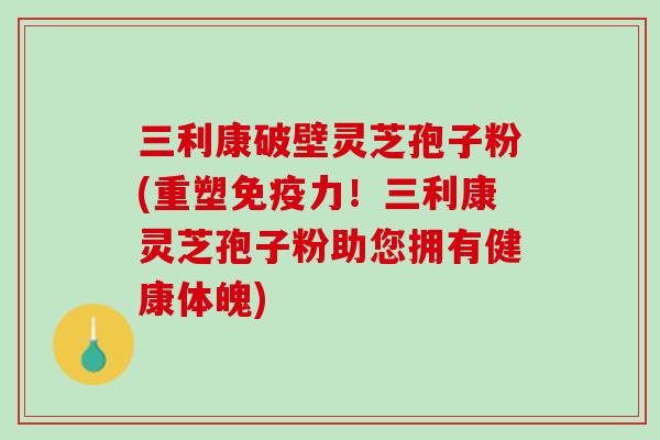 三利康破壁灵芝孢子粉(重塑免疫力!三利康灵芝孢子粉助您拥有健康体魄) 三利康破壁灵芝孢子粉(重塑免疫力!三利康灵芝孢子粉助您拥有健康体魄)
