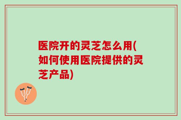 医院开的灵芝怎么用(如何使用医院提供的灵芝产品)