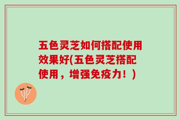 五色灵芝如何搭配使用效果好(五色灵芝搭配使用，增强免疫力！)