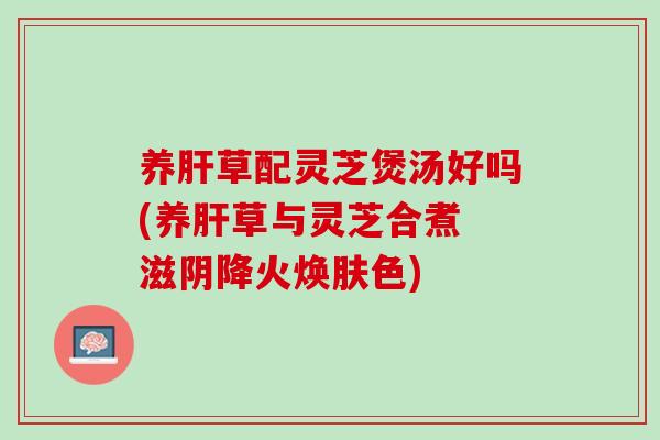 养草配灵芝煲汤好吗(养草与灵芝合煮 滋阴降火焕肤色)