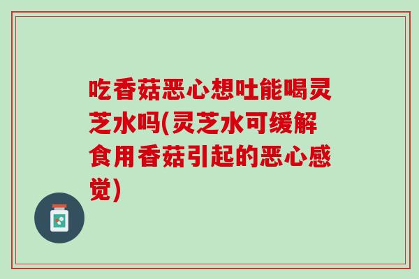吃香菇恶心想吐能喝灵芝水吗(灵芝水可缓解食用香菇引起的恶心感觉)
