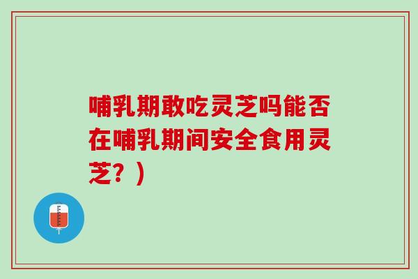 哺乳期敢吃灵芝吗能否在哺乳期间安全食用灵芝？)