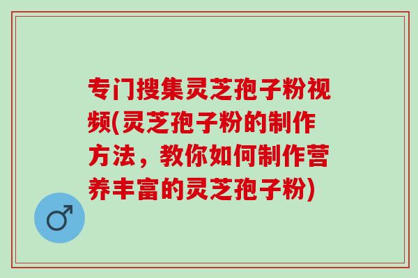 专门搜集灵芝孢子粉视频(灵芝孢子粉的制作方法，教你如何制作营养丰富的灵芝孢子粉)