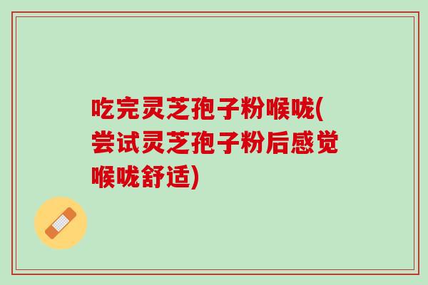 吃完灵芝孢子粉喉咙(尝试灵芝孢子粉后感觉喉咙舒适)
