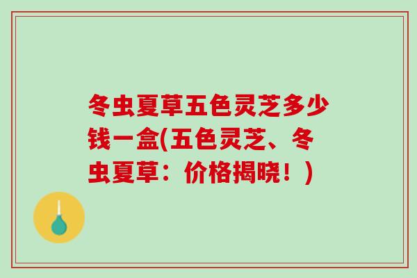 冬虫夏草五色灵芝多少钱一盒(五色灵芝、冬虫夏草：价格揭晓！)