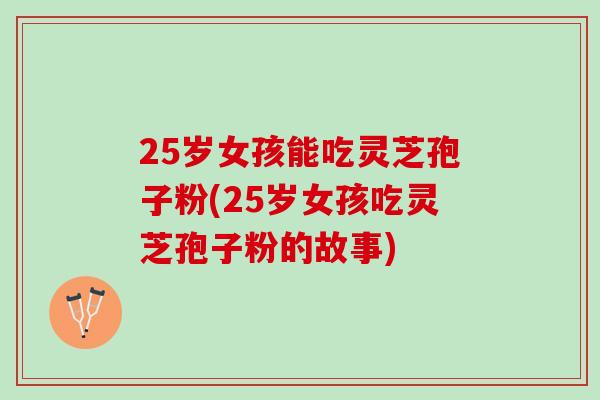 25岁女孩能吃灵芝孢子粉(25岁女孩吃灵芝孢子粉的故事)