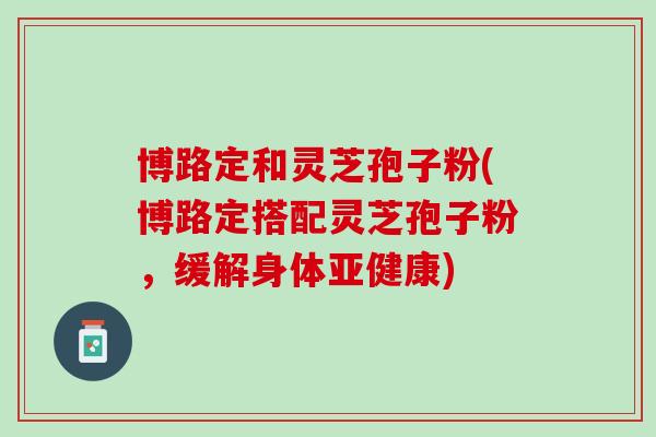 博路定和灵芝孢子粉(博路定搭配灵芝孢子粉，缓解身体亚健康)