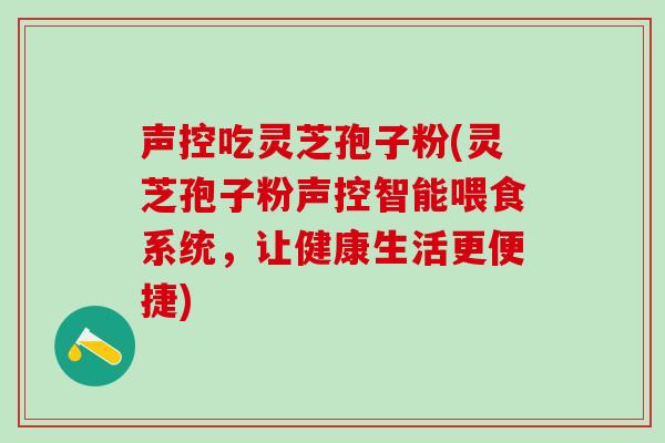 声控吃灵芝孢子粉(灵芝孢子粉声控智能喂食系统，让健康生活更便捷)