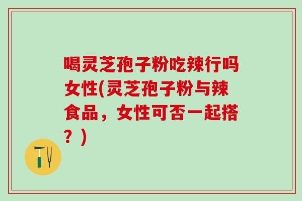 喝灵芝孢子粉吃辣行吗女性(灵芝孢子粉与辣食品，女性可否一起搭？)