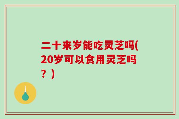 二十来岁能吃灵芝吗(20岁可以食用灵芝吗？)