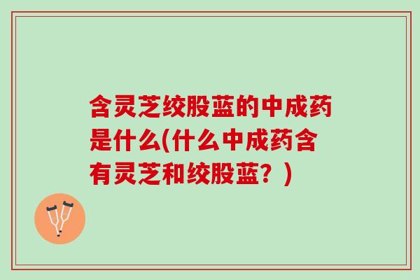 含灵芝绞股蓝的中成药是什么(什么中成药含有灵芝和绞股蓝？)