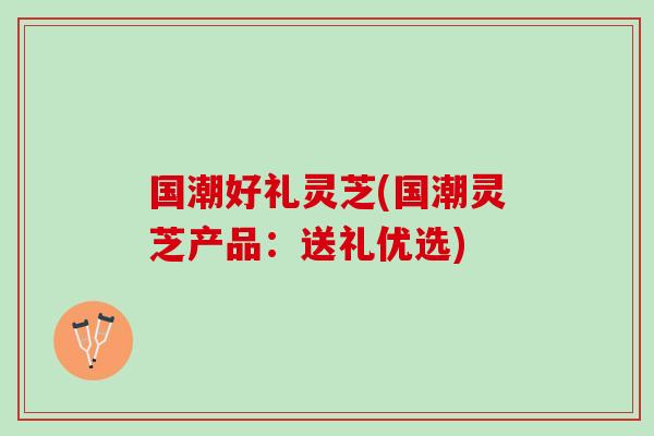 国潮好礼灵芝(国潮灵芝产品：送礼优选)