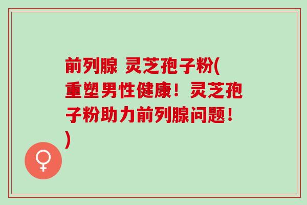 前列腺 灵芝孢子粉(重塑男性健康!灵芝孢子粉助力前列腺问题!) 前列腺 灵芝孢子粉(重塑男性健康!灵芝孢子粉助力前列腺问题!)