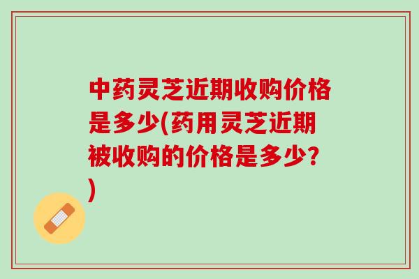灵芝近期收购价格是多少(药用灵芝近期被收购的价格是多少?) 灵芝近期收购价格是多少(药用灵芝近期被收购的价格是多少?)